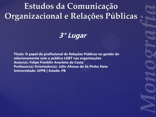 Estudos da Comunicação
Organizacional e Relações Públicas
3° Lugar
Título: O papel do profissional de Relações Públicas na gestão do
relacionamento com o público LGBT nas organizações
Autor(a): Felipe Franklin Anacleto da Costa
Professor(a) Orientador(a): Júlio Afonso de Sá Pinho Neto
Universidade: UFPB | Estado: PB
 