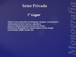 Setor Privado
1° Lugar
Título: O uso corporativo do Instagram: imagens, comunicação e
relacionamento entre marcas e seguidores
Autor(a): Mateus Gonçalves Ferreira dos Santos
Professor(a) Orientador(a): Cláudia Regina Dantas Aragão
Universidade: UNEB | Estado: BA
 
