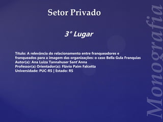 Setor Privado
3° Lugar
Título: A relevância do relacionamento entre franqueadores e
franqueados para a imagem das organizações: o caso Bella Gula Franquias
Autor(a): Ana Luiza Tannahuser Sant'Anna
Professor(a) Orientador(a): Flávio Paim Falcetta
Universidade: PUC-RS | Estado: RS
 