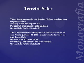 Terceiro Setor
Título: A educomunicação e as Relações Públicas: estudo de caso
resgate de valores
Autor(a): Marta de Sampaio Grahl
Professor(a) Orientador(a): Neka Machado
Universidade: PUC-RS | Estado: RS
Título: Relacionamento estratégico com a Imprensa: estudo de
caso Prêmio Qualidade RS 2010 - o maior evento do mundo na
área de qualidade
Autor(a): Francisco Martí Barros
Professor(a) Orientador(a): Ana Luisa Bassegio
Universidade: PUC-RS | Estado: RS
 