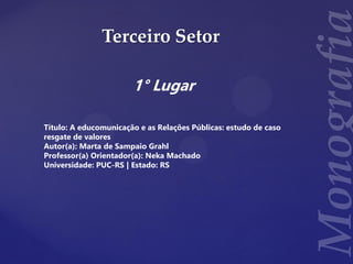Terceiro Setor
1° Lugar
Título: A educomunicação e as Relações Públicas: estudo de caso
resgate de valores
Autor(a): Marta de Sampaio Grahl
Professor(a) Orientador(a): Neka Machado
Universidade: PUC-RS | Estado: RS
 