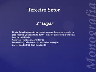 Terceiro Setor
2° Lugar
Título: Relacionamento estratégico com a Imprensa: estudo de
caso Prêmio Qualidade RS 2010 - o maior evento do mundo na
área de qualidade
Autor(a): Francisco Martí Barros
Professor(a) Orientador(a): Ana Luisa Bassegio
Universidade: PUC-RS | Estado: RS
 