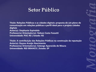 Setor Público
Título: Relações Públicas e as cidades digitais: proposta de um plano de
comunicação em relações públicas e perfil ideal para o projeto cidades
digitais
Autor(a): Stephanie Espíndola
Professor(a) Orientador(a): Nelson Costa Fossatti
Universidade: PUC-RS | Estado: RS
Título: A contribuição das Relações Públicas na construção da reputação
Autor(a): Rayssa Araújo Nascimento
Professor(a) Orientador(a): Solange Aparecida de Moura
Universidade: RIO BRANCO | Estado: SP
 