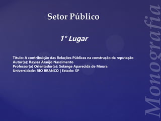 Setor Público
1° Lugar
Título: A contribuição das Relações Públicas na construção da reputação
Autor(a): Rayssa Araújo Nascimento
Professor(a) Orientador(a): Solange Aparecida de Moura
Universidade: RIO BRANCO | Estado: SP
 