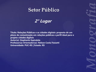 Setor Público
2° Lugar
Título: Relações Públicas e as cidades digitais: proposta de um
plano de comunicação em relações públicas e perfil ideal para o
projeto cidades digitais
Autor(a): Stephanie Espíndola
Professor(a) Orientador(a): Nelson Costa Fossatti
Universidade: PUC-RS | Estado: RS
 