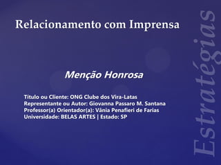 Relacionamento com Imprensa
Menção Honrosa
Título ou Cliente: ONG Clube dos Vira-Latas
Representante ou Autor: Giovanna Passaro M. Santana
Professor(a) Orientador(a): Vânia Penafieri de Farias
Universidade: BELAS ARTES | Estado: SP
 