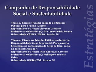 Campanha de Responsabilidade
Social e Sustentabilidade
Título ou Cliente: Trabalho aplicado de Relações
Públicas para a Forma Turismo
Representante ou Autor: Giovanna Campelo
Professor (a) Orientador (a): Else Lemos Inácio Pereira
Universidade: CÁSPER LÍBERO | Estado: SP
Título ou Cliente: As Relações Públicas na Gestão da
Responsabilidade Social Empresarial: Planejamento
Estratégico na Consolidação do Setor de Resp. Social
no Terminal Embraport
Representante ou Autor: Thaís Rodrigues Carneiro
Professor (a) Orientador (a): Wellington Teixeira
Lisboa
Universidade: UNISANTOS | Estado: SP
 
