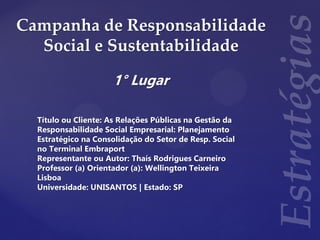 Campanha de Responsabilidade
Social e Sustentabilidade
1° Lugar
Título ou Cliente: As Relações Públicas na Gestão da
Responsabilidade Social Empresarial: Planejamento
Estratégico na Consolidação do Setor de Resp. Social
no Terminal Embraport
Representante ou Autor: Thaís Rodrigues Carneiro
Professor (a) Orientador (a): Wellington Teixeira
Lisboa
Universidade: UNISANTOS | Estado: SP
 