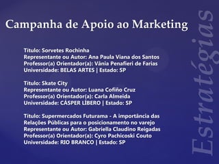 Campanha de Apoio ao Marketing
Título: Sorvetes Rochinha
Representante ou Autor: Ana Paula Viana dos Santos
Professor(a) Orientador(a): Vânia Penafieri de Farias
Universidade: BELAS ARTES | Estado: SP
Título: Skate City
Representante ou Autor: Luana Cofiño Cruz
Professor(a) Orientador(a): Carla Almeida
Universidade: CÁSPER LÍBERO | Estado: SP
Título: Supermercados Futurama - A importância das
Relações Públicas para o posicionamento no varejo
Representante ou Autor: Gabriella Claudino Reigadas
Professor(a) Orientador(a): Cyro Pachicoski Couto
Universidade: RIO BRANCO | Estado: SP
 
