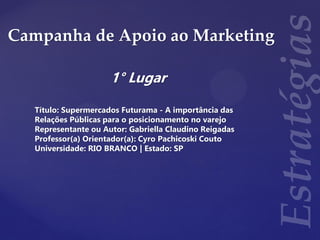Campanha de Apoio ao Marketing
1° Lugar
Título: Supermercados Futurama - A importância das
Relações Públicas para o posicionamento no varejo
Representante ou Autor: Gabriella Claudino Reigadas
Professor(a) Orientador(a): Cyro Pachicoski Couto
Universidade: RIO BRANCO | Estado: SP
 