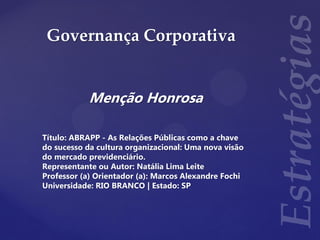 Governança Corporativa
Menção Honrosa
Título: ABRAPP - As Relações Públicas como a chave
do sucesso da cultura organizacional: Uma nova visão
do mercado previdenciário.
Representante ou Autor: Natália Lima Leite
Professor (a) Orientador (a): Marcos Alexandre Fochi
Universidade: RIO BRANCO | Estado: SP
 