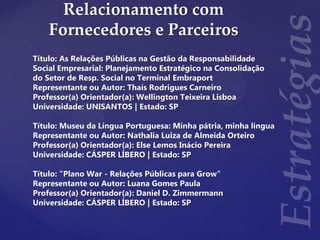 Relacionamento com
Fornecedores e Parceiros
Título: As Relações Públicas na Gestão da Responsabilidade
Social Empresarial: Planejamento Estratégico na Consolidação
do Setor de Resp. Social no Terminal Embraport
Representante ou Autor: Thaís Rodrigues Carneiro
Professor(a) Orientador(a): Wellington Teixeira Lisboa
Universidade: UNISANTOS | Estado: SP
Título: Museu da Língua Portuguesa: Minha pátria, minha língua
Representante ou Autor: Nathalia Luiza de Almeida Orteiro
Professor(a) Orientador(a): Else Lemos Inácio Pereira
Universidade: CÁSPER LÍBERO | Estado: SP
Título: "Plano War - Relações Públicas para Grow"
Representante ou Autor: Luana Gomes Paula
Professor(a) Orientador(a): Daniel D. Zimmermann
Universidade: CÁSPER LÍBERO | Estado: SP
 