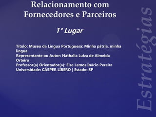 Relacionamento com
Fornecedores e Parceiros
1° Lugar
Título: Museu da Língua Portuguesa: Minha pátria, minha
língua
Representante ou Autor: Nathalia Luiza de Almeida
Orteiro
Professor(a) Orientador(a): Else Lemos Inácio Pereira
Universidade: CÁSPER LÍBERO | Estado: SP
 