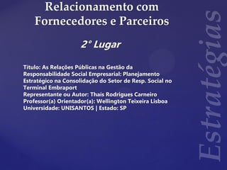 Relacionamento com
Fornecedores e Parceiros
2° Lugar
Título: As Relações Públicas na Gestão da
Responsabilidade Social Empresarial: Planejamento
Estratégico na Consolidação do Setor de Resp. Social no
Terminal Embraport
Representante ou Autor: Thaís Rodrigues Carneiro
Professor(a) Orientador(a): Wellington Teixeira Lisboa
Universidade: UNISANTOS | Estado: SP
 