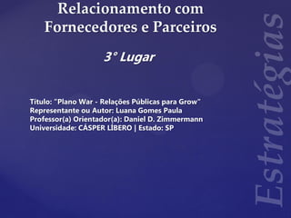 Relacionamento com
Fornecedores e Parceiros
3° Lugar
Título: "Plano War - Relações Públicas para Grow"
Representante ou Autor: Luana Gomes Paula
Professor(a) Orientador(a): Daniel D. Zimmermann
Universidade: CÁSPER LÍBERO | Estado: SP
 
