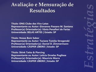 Avaliação e Mensuração de
Resultados
Título: ONG Clube dos Vira-Latas
Representante ou Autor: Giovanna Passaro M. Santana
Professor(a) Orientador(a): Vânia Penafieri de Farias
Universidade: BELAS ARTES | Estado: SP
Título: Nosso Bom Sabor
Representante ou Autor: Taciane Tomita Strogenski
Professor(a) Orientador(a): Daniel D. Zimmermann
Universidade: CÁSPER LÍBERO | Estado: SP
Título: Skink Tatto & Piercing
Representante ou Autor: Letícia Ornelas Pugliese
Professor(a) Orientador(a): Maurício Marra
Universidade: CÁSPER LÍBERO | Estado: SP
 