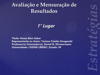 Avaliação e Mensuração de
Resultados
1° Lugar
Título: Nosso Bom Sabor
Representante ou Autor: Taciane Tomita Strogenski
Professor(a) Orientador(a): Daniel D. Zimmermann
Universidade: CÁSPER LÍBERO | Estado: SP
 