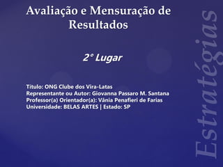 Avaliação e Mensuração de
Resultados
2° Lugar
Título: ONG Clube dos Vira-Latas
Representante ou Autor: Giovanna Passaro M. Santana
Professor(a) Orientador(a): Vânia Penafieri de Farias
Universidade: BELAS ARTES | Estado: SP
 