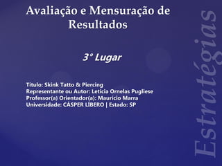 Avaliação e Mensuração de
Resultados
3° Lugar
Título: Skink Tatto & Piercing
Representante ou Autor: Letícia Ornelas Pugliese
Professor(a) Orientador(a): Maurício Marra
Universidade: CÁSPER LÍBERO | Estado: SP
 