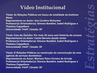 Vídeo Institucional
Título: As Relações Públicas em busca da totalidade do Instituto
Alana
Representante ou Autor: Ana Carolina Bichucher
Professor(a) Orientador(a): Simone Bambini, Isabel Rodrigues e
Thatiana Cappellano
Universidade: FAAP | Estado: SP
Título: Casa do Zezinho: Por mais 20 anos com histórias de sucesso
Representante ou Autor: Carlos Barreto Awoki Junior
Professor(a) Orientador(a): Simone Bambini, Isabel Rodrigues e
Thatiana Cappellano
Universidade: FAAP | Estado: SP
Título: O Relações Públicas na construção da comunicação de uma
agência de serviços domésticos
Representante ou Autor: Mariana Paiva Ferreira de Arruda
Professor(a) Orientador(a): Simone Bambini, Isabel Rodrigues e
Thatiana Cappellano
Universidade: FAAP | Estado: SP
 