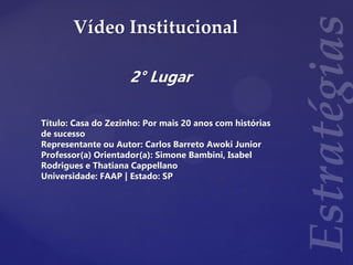 Vídeo Institucional
2° Lugar
Título: Casa do Zezinho: Por mais 20 anos com histórias
de sucesso
Representante ou Autor: Carlos Barreto Awoki Junior
Professor(a) Orientador(a): Simone Bambini, Isabel
Rodrigues e Thatiana Cappellano
Universidade: FAAP | Estado: SP
 