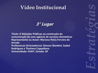 Vídeo Institucional
3° Lugar
Título: O Relações Públicas na construção da
comunicação de uma agência de serviços domésticos
Representante ou Autor: Mariana Paiva Ferreira de
Arruda
Professor(a) Orientador(a): Simone Bambini, Isabel
Rodrigues e Thatiana Cappellano
Universidade: FAAP | Estado: SP
 