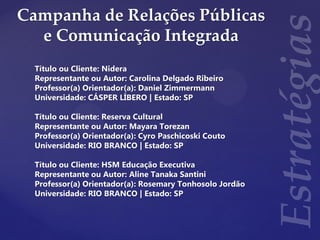 Campanha de Relações Públicas
e Comunicação Integrada
Título ou Cliente: Nidera
Representante ou Autor: Carolina Delgado Ribeiro
Professor(a) Orientador(a): Daniel Zimmermann
Universidade: CÁSPER LÍBERO | Estado: SP
Título ou Cliente: Reserva Cultural
Representante ou Autor: Mayara Torezan
Professor(a) Orientador(a): Cyro Paschicoski Couto
Universidade: RIO BRANCO | Estado: SP
Título ou Cliente: HSM Educação Executiva
Representante ou Autor: Aline Tanaka Santini
Professor(a) Orientador(a): Rosemary Tonhosolo Jordão
Universidade: RIO BRANCO | Estado: SP
 