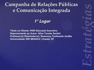 Campanha de Relações Públicas
e Comunicação Integrada
1° Lugar
Título ou Cliente: HSM Educação Executiva
Representante ou Autor: Aline Tanaka Santini
Professor(a) Orientador(a): Rosemary Tonhosolo Jordão
Universidade: RIO BRANCO | Estado: SP
 