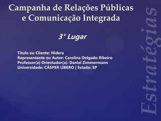 Campanha de Relações Públicas
e Comunicação Integrada
3° Lugar
Título ou Cliente: Nidera
Representante ou Autor: Carolina Delgado Ribeiro
Professor(a) Orientador(a): Daniel Zimmermann
Universidade: CÁSPER LÍBERO | Estado: SP
 