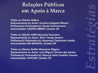 Relações Públicas
em Apoio à Marca
Título ou Cliente: Nidera
Representante ou Autor: Carolina Delgado Ribeiro
Professor(a) Orientador(a): Daniel Zimmermann
Universidade: CÁSPER LÍBERO | Estado: SP
Título ou Cliente: HSM Educação Executiva
Representante ou Autor: Aline Tanaka Santini
Professor(a) Orientador(a): Rosemary Tonhosolo Jordão
Universidade: RIO BRANCO | Estado: SP
Título ou Cliente: Buffet Momento Mágico
Representante ou Autor: Luís Miguel Teixeira dos Santos
Professor(a) Orientador(a): Glaucya Stela Candido Tavares
Universidade: FAPCOM | Estado: SP
 