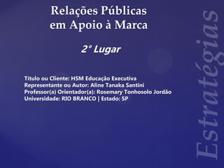 Relações Públicas
em Apoio à Marca
2° Lugar
Título ou Cliente: HSM Educação Executiva
Representante ou Autor: Aline Tanaka Santini
Professor(a) Orientador(a): Rosemary Tonhosolo Jordão
Universidade: RIO BRANCO | Estado: SP
 