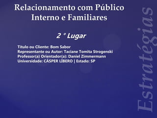 Relacionamento com Público
Interno e Familiares
2 ° Lugar
Título ou Cliente: Bom Sabor
Representante ou Autor: Taciane Tomita Strogenski
Professor(a) Orientador(a): Daniel Zimmermann
Universidade: CÁSPER LÍBERO | Estado: SP
 