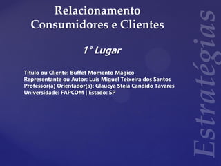 Relacionamento
Consumidores e Clientes
1° Lugar
Título ou Cliente: Buffet Momento Mágico
Representante ou Autor: Luís Miguel Teixeira dos Santos
Professor(a) Orientador(a): Glaucya Stela Candido Tavares
Universidade: FAPCOM | Estado: SP
 