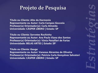 Projeto de Pesquisa
Título ou Cliente: Alto da Harmonia
Representante ou Autor: Carla Campos Gouveia
Professor(a) Orientador(a): Carla Almeida
Universidade: CÁSPER LÍBERO | Estado: SP
Título ou Cliente: Sorvetes Rochinha
Representante ou Autor: Ana Paula Viana dos Santos
Professor(a) Orientador(a): Vânia Penafieri de Farias
Universidade: BELAS ARTES | Estado: SP
Título ou Cliente: Gauge
Representante ou Autor: Vanessa Abrantes de Oliveira
Professor(a) Orientador(a): Patrícia Carla Gonçalves Salvatori
Universidade: CÁSPER LÍBERO | Estado: SP
 
