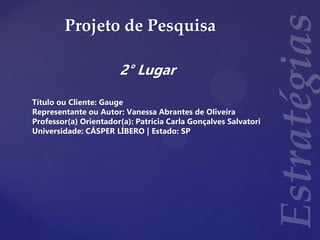 Projeto de Pesquisa
2° Lugar
Título ou Cliente: Gauge
Representante ou Autor: Vanessa Abrantes de Oliveira
Professor(a) Orientador(a): Patrícia Carla Gonçalves Salvatori
Universidade: CÁSPER LÍBERO | Estado: SP
 