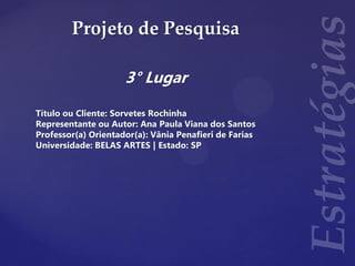 Projeto de Pesquisa
3° Lugar
Título ou Cliente: Sorvetes Rochinha
Representante ou Autor: Ana Paula Viana dos Santos
Professor(a) Orientador(a): Vânia Penafieri de Farias
Universidade: BELAS ARTES | Estado: SP
 