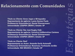 Relacionamento com Comunidades
Título ou Cliente: Grow Jogos e Brinquedos
Representante da agência: Luana Gomes Paula
Professor(a) Orientador(a): Daniel Zimmermann
Universidade: CÁSPER LÍBERO | Estado: SP
Título ou Cliente: São José Rugby Club
Representante da agência: Veronica Lintkenvicius Centeno
Professor(a) Orientador(a): Daniel Zimmermann
Universidade: CÁSPER LÍBERO | Estado: SP
Título ou Cliente: Reef
Representante ou Autor: Amanda Gorla Antonelli
Professor(a) Orientador(a): Rosemary Tonhosolo Jordão
Universidade: RIO BRANCO | Estado: SP
 