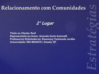 Relacionamento com Comunidades
2° Lugar
Título ou Cliente: Reef
Representante ou Autor: Amanda Gorla Antonelli
Professor(a) Orientador(a): Rosemary Tonhosolo Jordão
Universidade: RIO BRANCO | Estado: SP
 