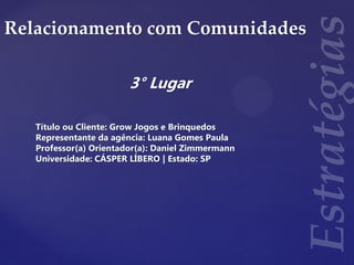 Relacionamento com Comunidades
3° Lugar
Título ou Cliente: Grow Jogos e Brinquedos
Representante da agência: Luana Gomes Paula
Professor(a) Orientador(a): Daniel Zimmermann
Universidade: CÁSPER LÍBERO | Estado: SP
 