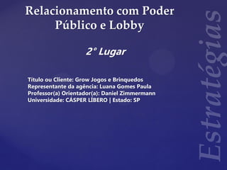 Relacionamento com Poder
Público e Lobby
2° Lugar
Título ou Cliente: Grow Jogos e Brinquedos
Representante da agência: Luana Gomes Paula
Professor(a) Orientador(a): Daniel Zimmermann
Universidade: CÁSPER LÍBERO | Estado: SP
 