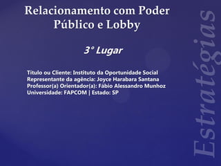 Relacionamento com Poder
Público e Lobby
3° Lugar
Título ou Cliente: Instituto da Oportunidade Social
Representante da agência: Joyce Harabara Santana
Professor(a) Orientador(a): Fábio Alessandro Munhoz
Universidade: FAPCOM | Estado: SP
 