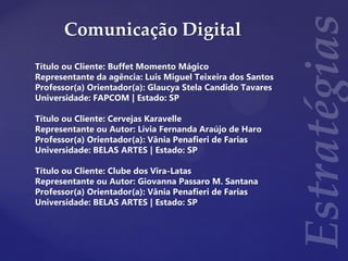 Comunicação Digital
Título ou Cliente: Buffet Momento Mágico
Representante da agência: Luis Miguel Teixeira dos Santos
Professor(a) Orientador(a): Glaucya Stela Candido Tavares
Universidade: FAPCOM | Estado: SP
Título ou Cliente: Cervejas Karavelle
Representante ou Autor: Lívia Fernanda Araújo de Haro
Professor(a) Orientador(a): Vânia Penafieri de Farias
Universidade: BELAS ARTES | Estado: SP
Título ou Cliente: Clube dos Vira-Latas
Representante ou Autor: Giovanna Passaro M. Santana
Professor(a) Orientador(a): Vânia Penafieri de Farias
Universidade: BELAS ARTES | Estado: SP
 