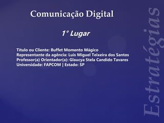Comunicação Digital
1° Lugar
Título ou Cliente: Buffet Momento Mágico
Representante da agência: Luis Miguel Teixeira dos Santos
Professor(a) Orientador(a): Glaucya Stela Candido Tavares
Universidade: FAPCOM | Estado: SP
 