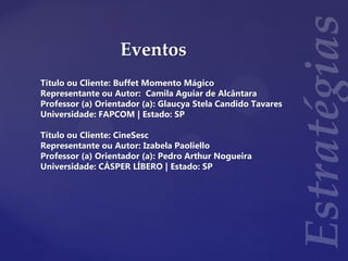 Eventos
Título ou Cliente: Buffet Momento Mágico
Representante ou Autor: Camila Aguiar de Alcântara
Professor (a) Orientador (a): Glaucya Stela Candido Tavares
Universidade: FAPCOM | Estado: SP
Título ou Cliente: CineSesc
Representante ou Autor: Izabela Paoliello
Professor (a) Orientador (a): Pedro Arthur Nogueira
Universidade: CÁSPER LÍBERO | Estado: SP
 
