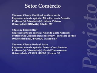 Setor Comércio
Título ou Cliente: Panificadora Ouro Verde
Representante da agência: Aline Fernanda Cossetin
Professor(a) Orientador(a): Juliana Velasco
Universidade: UNIVAG | Estado: MT
Título ou Cliente: Reef
Representante da agência: Amanda Gorla Antonelli
Professor(a) Orientador(a): Rosemary Tonhosolo Jordão
Universidade: RIO BRANCO | Estado: SP
Título ou Cliente: Bacio di Latte
Representante da agência: Beatriz Cesar Santana
Professor(a) Orientador(a): Daniel Zimmermann
Universidade: CÁSPER LÍBERO | Estado: SP
 