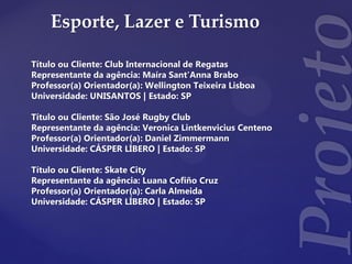 Esporte, Lazer e Turismo
Título ou Cliente: Club Internacional de Regatas
Representante da agência: Maíra Sant'Anna Brabo
Professor(a) Orientador(a): Wellington Teixeira Lisboa
Universidade: UNISANTOS | Estado: SP
Título ou Cliente: São José Rugby Club
Representante da agência: Veronica Lintkenvicius Centeno
Professor(a) Orientador(a): Daniel Zimmermann
Universidade: CÁSPER LÍBERO | Estado: SP
Título ou Cliente: Skate City
Representante da agência: Luana Cofiño Cruz
Professor(a) Orientador(a): Carla Almeida
Universidade: CÁSPER LÍBERO | Estado: SP
 