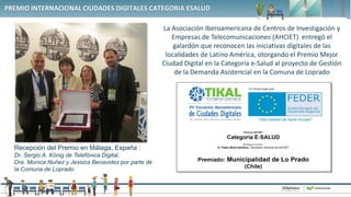 1
PREMIO INTERNACIONAL CIUDADES DIGITALES CATEGORIA ESALUD
La Asociación Iberoamericana de Centros de Investigación y
Empresas de Telecomunicaciones (AHCIET) entregó el
galardón que reconocen las iniciativas digitales de las
localidades de Latino América, otorgando el Premio Mejor
Ciudad Digital en la Categoría e-Salud al proyecto de Gestión
de la Demanda Asistencial en la Comuna de Loprado
Recepción del Premio en Málaga, España :
Dr. Sergio A. König de Telefónica Digital,
Dra. Monica Nuñez y Jessica Benavidez por parte de
la Comuna de Loprado.
 