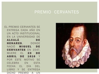 PREMIO CERVANTES
EL PREMIO CERVANTES SE
ENTREGA CADA AÑO EN
UN ACTO INSTITUCIONAL
EN LA UNIVERSIDAD DE
A L CA L Á D E
H E N A R E S , DONDE
NACIÓ M I G U E L D E
C E RVA N T E S EN 1547.
MUERE EL 2 3 D E
A B R I L D E 1616 Y
POR ESTE MOTIVO SE
CELEBRA EN ESTA
FECHA EL DÍA DEL
LIBRO Y SE ENTREGA
DICHO PREMIO A UN
 