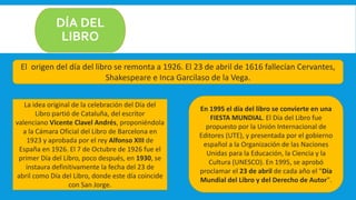 DÍA DEL
LIBRO
La idea original de la celebración del Día del
Libro partió de Cataluña, del escritor
valenciano Vicente Clavel Andrés, proponiéndola
a la Cámara Oficial del Libro de Barcelona en
1923 y aprobada por el rey Alfonso XIII de
España en 1926. El 7 de Octubre de 1926 fue el
primer Día del Libro, poco después, en 1930, se
instaura definitivamente la fecha del 23 de
abril como Día del Libro, donde este día coincide
con San Jorge.
En 1995 el día del libro se convierte en una
FIESTA MUNDIAL. El Día del Libro fue
propuesto por la Unión Internacional de
Editores (UTE), y presentada por el gobierno
español a la Organización de las Naciones
Unidas para la Educación, la Ciencia y la
Cultura (UNESCO). En 1995, se aprobó
proclamar el 23 de abril de cada año el "Día
Mundial del Libro y del Derecho de Autor".
El origen del día del libro se remonta a 1926. El 23 de abril de 1616 fallecían Cervantes,
Shakespeare e Inca Garcilaso de la Vega.
 