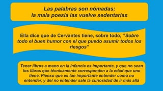 Las palabras son nómadas;
la mala poesía las vuelve sedentarias
Ella dice que de Cervantes tiene, sobre todo, “Sobre
todo el buen humor con el que puedo asumir todos los
riesgos”
Tener libros a mano en la infancia es importante, y que no sean
los libros que técnicamente corresponden a la edad que uno
tiene. Pienso que es tan importante entender como no
entender, y del no entender sale la curiosidad de ir más allá
 
